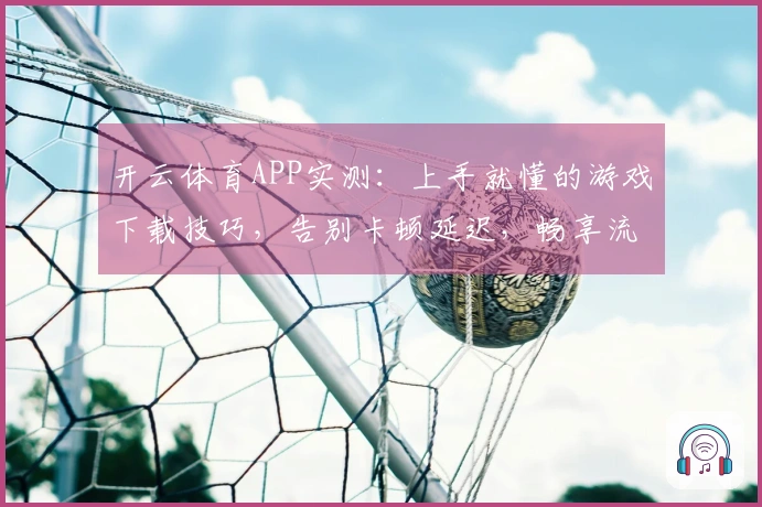 开云体育APP实测：上手就懂的游戏下载技巧，告别卡顿延迟，畅享流畅体验