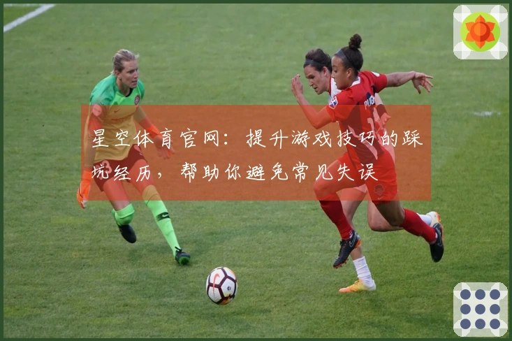 星空体育官网：提升游戏技巧的踩坑经历，帮助你避免常见失误