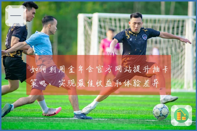 如何利用金年会官方网站提升抽卡策略，实现最佳收益和体验差异