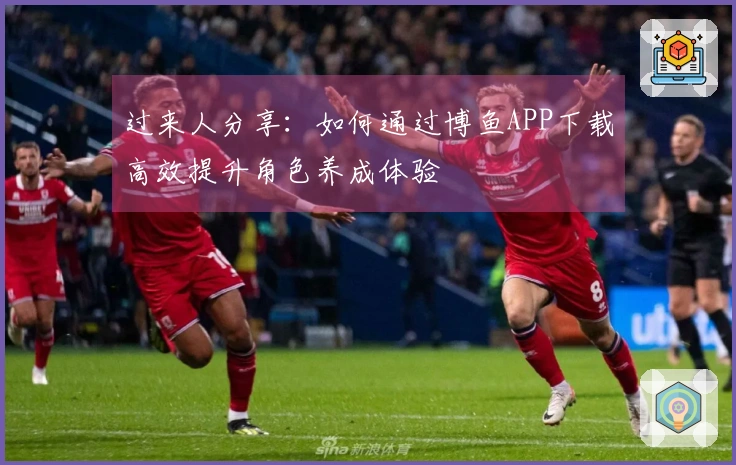 过来人分享：如何通过博鱼APP下载高效提升角色养成体验