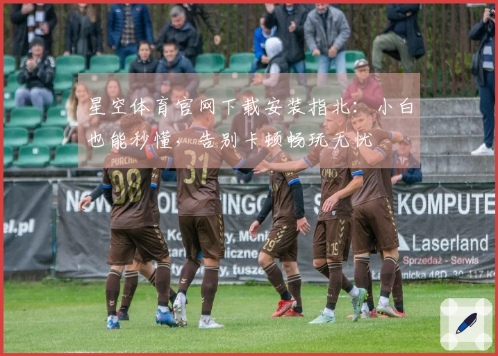 星空体育官网下载安装指北：小白也能秒懂，告别卡顿畅玩无忧