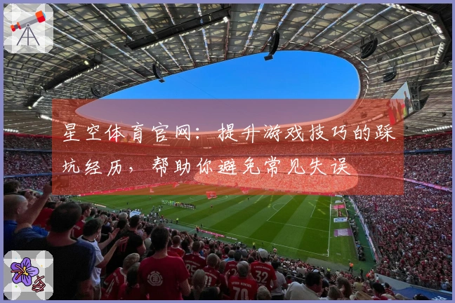 星空体育官网：提升游戏技巧的踩坑经历，帮助你避免常见失误