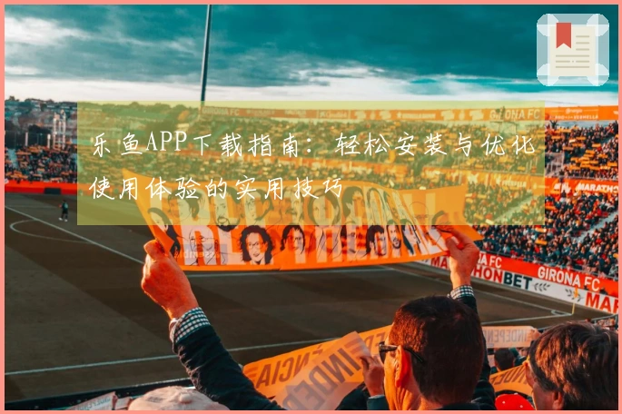 乐鱼APP下载指南：轻松安装与优化使用体验的实用技巧