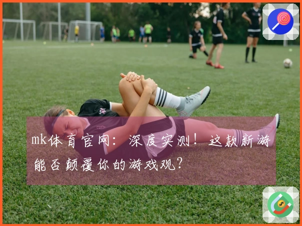 mk体育官网：深度实测！这款新游能否颠覆你的游戏观？