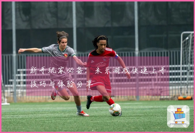 新手玩家必备：米乐游戏快速上手技巧与体验分享
