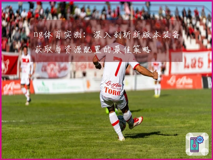 ng体育实测：深入剖析新版本装备获取与资源配置的最佳策略