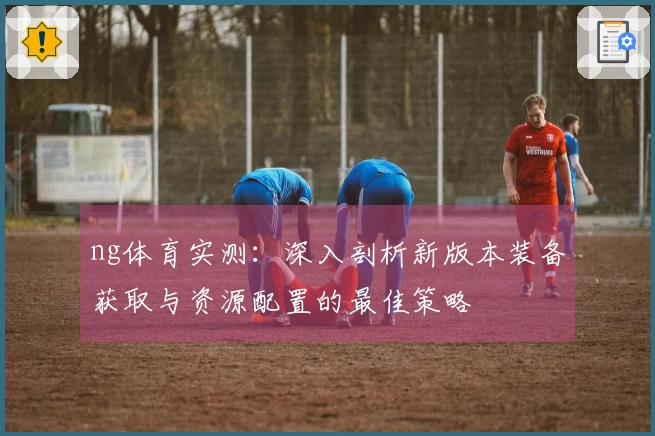 ng体育实测：深入剖析新版本装备获取与资源配置的最佳策略