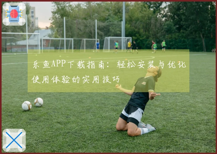 乐鱼APP下载指南：轻松安装与优化使用体验的实用技巧