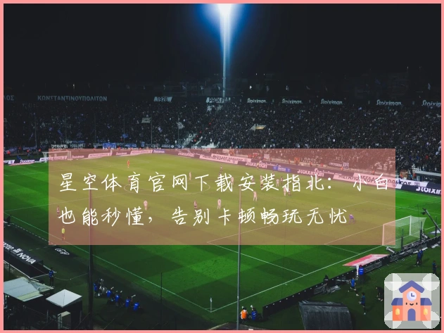 星空体育官网下载安装指北：小白也能秒懂，告别卡顿畅玩无忧